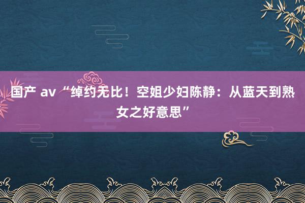 国产 av “绰约无比！空姐少妇陈静：从蓝天到熟女之好意思”