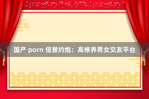 国产 porn 信誉约炮：高修养男女交友平台