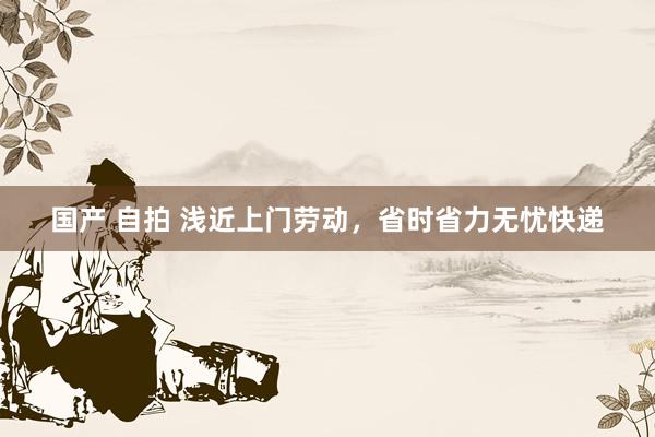 国产 自拍 浅近上门劳动，省时省力无忧快递