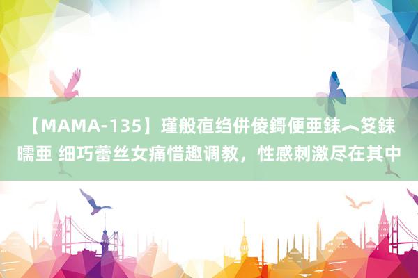 【MAMA-135】瑾般亱绉併倰鎶便亜銇︿笅銇曘亜 细巧蕾丝女痛惜趣调教，性感刺激尽在其中