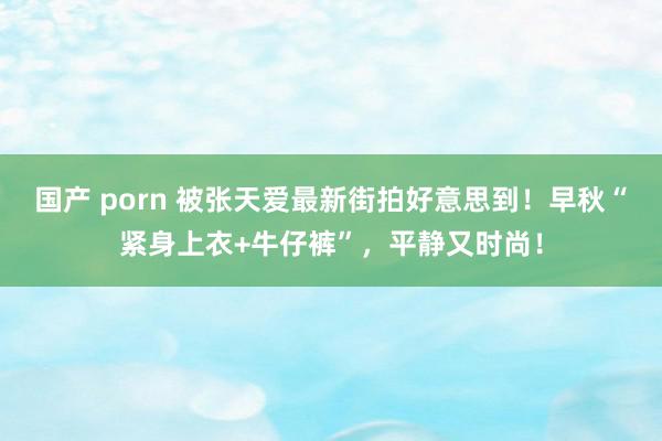 国产 porn 被张天爱最新街拍好意思到！早秋“紧身上衣+牛仔裤”，平静又时尚！