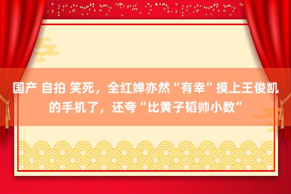 国产 自拍 笑死，全红婵亦然“有幸”摸上王俊凯的手机了，还夸“比黄子韬帅小数”