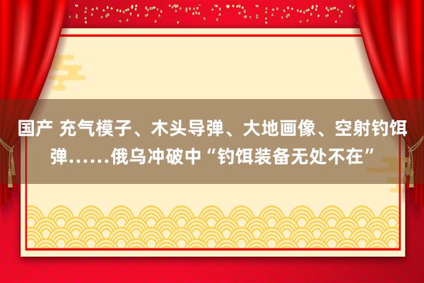 国产 充气模子、木头导弹、大地画像、空射钓饵弹……俄乌冲破中“钓饵装备无处不在”