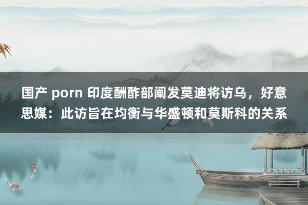 国产 porn 印度酬酢部阐发莫迪将访乌，好意思媒：此访旨在均衡与华盛顿和莫斯科的关系