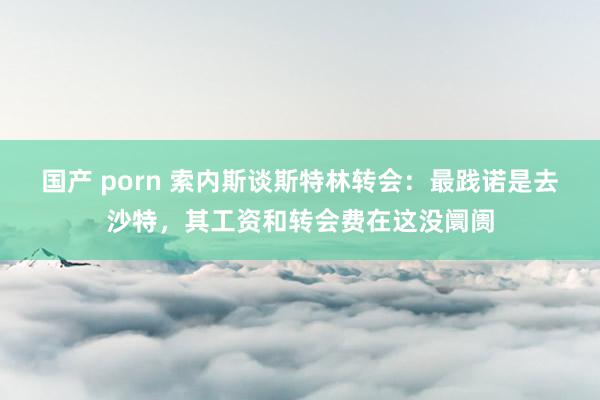 国产 porn 索内斯谈斯特林转会：最践诺是去沙特，其工资和转会费在这没阛阓