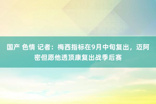 国产 色情 记者：梅西指标在9月中旬复出，迈阿密但愿他透顶康复出战季后赛