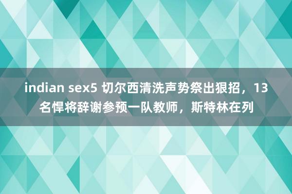 indian sex5 切尔西清洗声势祭出狠招，13名悍将辞谢参预一队教师，斯特林在列