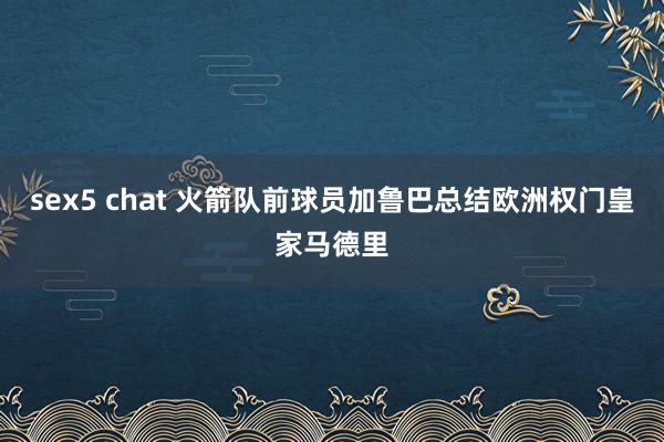 sex5 chat 火箭队前球员加鲁巴总结欧洲权门皇家马德里