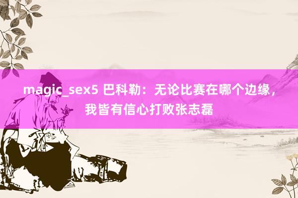 magic_sex5 巴科勒：无论比赛在哪个边缘，我皆有信心打败张志磊