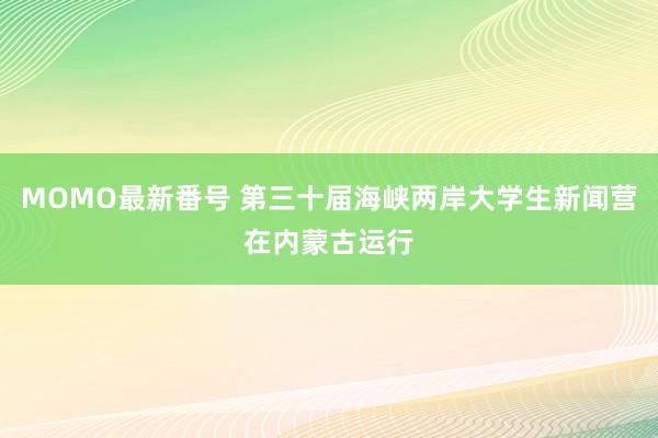 MOMO最新番号 第三十届海峡两岸大学生新闻营在内蒙古运行