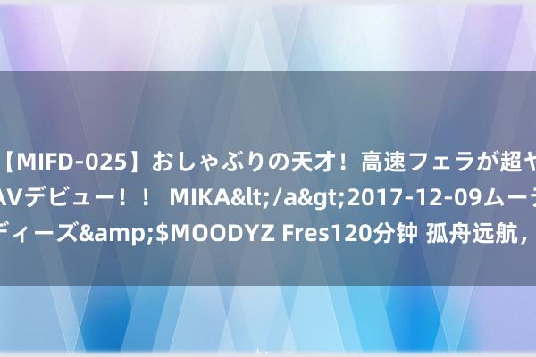 【MIFD-025】おしゃぶりの天才！高速フェラが超ヤバイ即尺黒ギャルAVデビュー！！ MIKA</a>2017-12-09ムーディーズ&$MOODYZ Fres120分钟 孤舟远航，也要感谢她们的“护航”