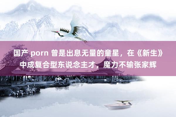 国产 porn 曾是出息无量的童星，在《新生》中成复合型东说念主才，魔力不输张家辉