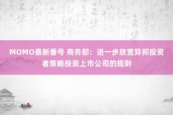 MOMO最新番号 商务部：进一步放宽异邦投资者策略投资上市公司的规则