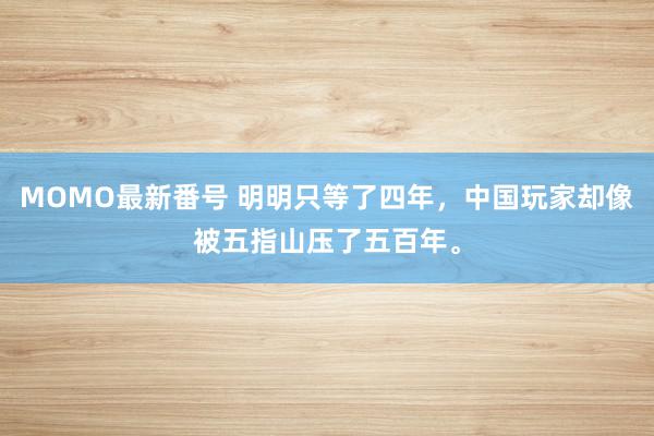 MOMO最新番号 明明只等了四年，中国玩家却像被五指山压了五百年。