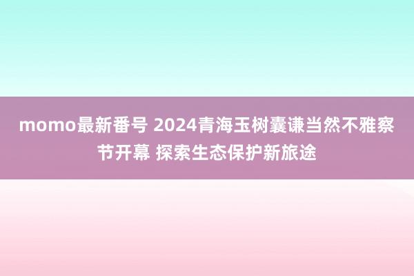 momo最新番号 2024青海玉树囊谦当然不雅察节开幕 探索生态保护新旅途