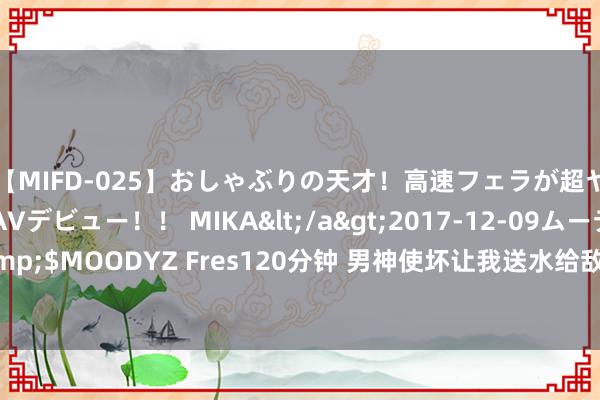 【MIFD-025】おしゃぶりの天才！高速フェラが超ヤバイ即尺黒ギャルAVデビュー！！ MIKA</a>2017-12-09ムーディーズ&$MOODYZ Fres120分钟 男神使坏让我送水给敌手，听话照办后，我竟收货了真爱！