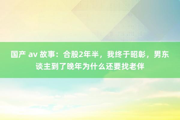 国产 av 故事：合股2年半，我终于昭彰，男东谈主到了晚年为什么还要找老伴