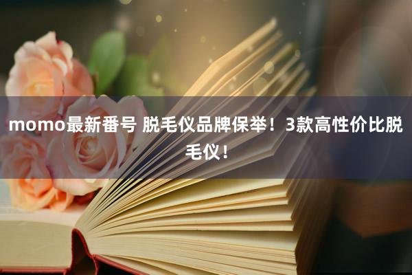 momo最新番号 脱毛仪品牌保举！3款高性价比脱毛仪！