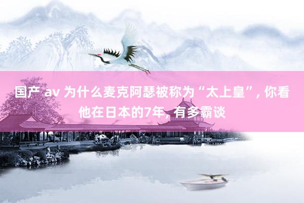 国产 av 为什么麦克阿瑟被称为“太上皇”, 你看他在日本的7年, 有多霸谈