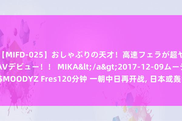 【MIFD-025】おしゃぶりの天才！高速フェラが超ヤバイ即尺黒ギャルAVデビュー！！ MIKA</a>2017-12-09ムーディーズ&$MOODYZ Fres120分钟 一朝中日再开战, 日本或轰中国脉土? 日本能承受住中国的反击了吗