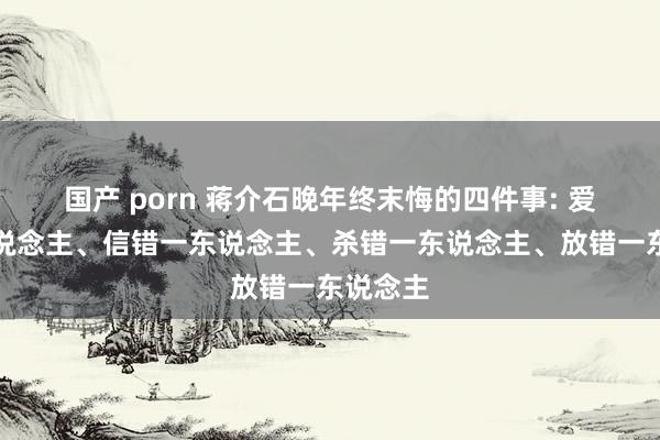 国产 porn 蒋介石晚年终末悔的四件事: 爱错一东说念主、信错一东说念主、杀错一东说念主、放错一东说念主