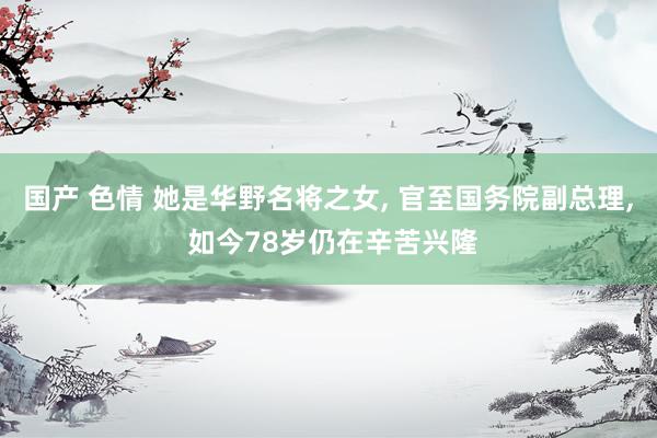 国产 色情 她是华野名将之女, 官至国务院副总理, 如今78岁仍在辛苦兴隆