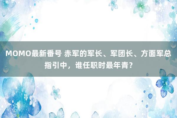 MOMO最新番号 赤军的军长、军团长、方面军总指引中，谁任职时最年青？