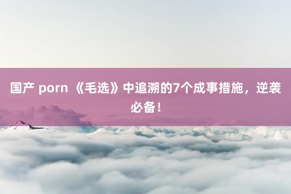 国产 porn 《毛选》中追溯的7个成事措施，逆袭必备！