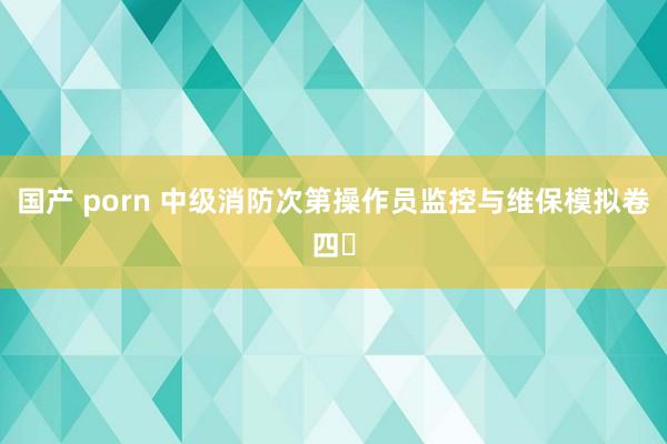 国产 porn 中级消防次第操作员监控与维保模拟卷四​