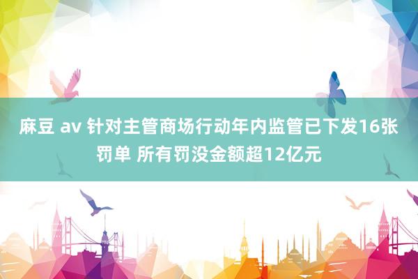 麻豆 av 针对主管商场行动年内监管已下发16张罚单 所有罚没金额超12亿元