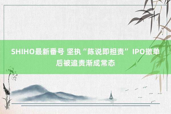 SHIHO最新番号 坚执“陈说即担责” IPO撤单后被追责渐成常态