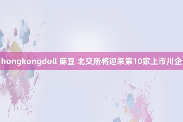 hongkongdoll 麻豆 北交所将迎来第10家上市川企