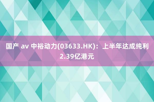 国产 av 中裕动力(03633.HK)：上半年达成纯利2.39亿港元