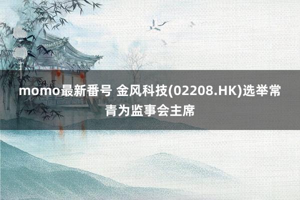 momo最新番号 金风科技(02208.HK)选举常青为监事会主席