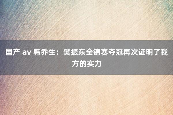 国产 av 韩乔生：樊振东全锦赛夺冠再次证明了我方的实力