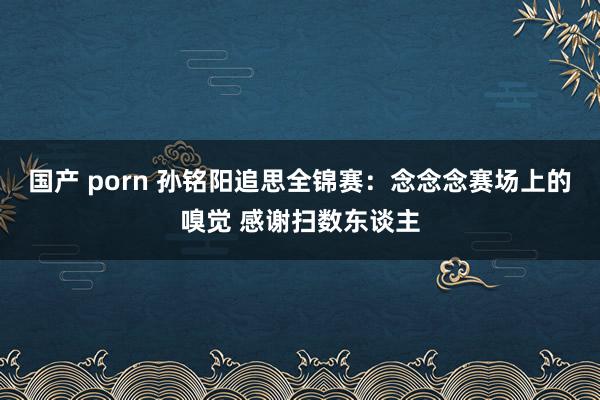 国产 porn 孙铭阳追思全锦赛：念念念赛场上的嗅觉 感谢扫数东谈主