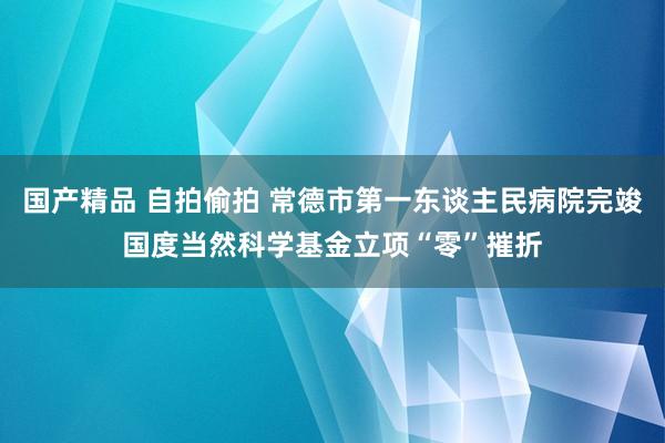 国产精品 自拍偷拍 常德市第一东谈主民病院完竣国度当然科学基金立项“零”摧折