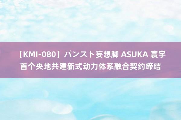 【KMI-080】パンスト妄想脚 ASUKA 寰宇首个央地共建新式动力体系融合契约缔结