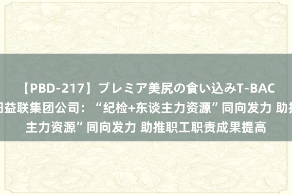 【PBD-217】プレミア美尻の食い込みT-BACK！8時間BEST 益阳益联集团公司：“纪检+东谈主力资源”同向发力 助推职工职责成果提高