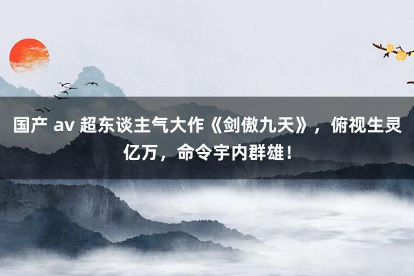 国产 av 超东谈主气大作《剑傲九天》，俯视生灵亿万，命令宇内群雄！