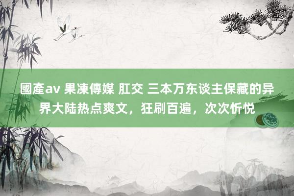 國產av 果凍傳媒 肛交 三本万东谈主保藏的异界大陆热点爽文，狂刷百遍，次次忻悦