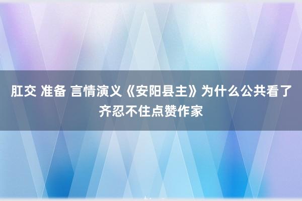 肛交 准备 言情演义《安阳县主》为什么公共看了齐忍不住点赞作家