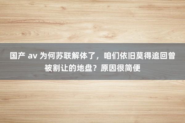 国产 av 为何苏联解体了，咱们依旧莫得追回曾被割让的地盘？原因很简便