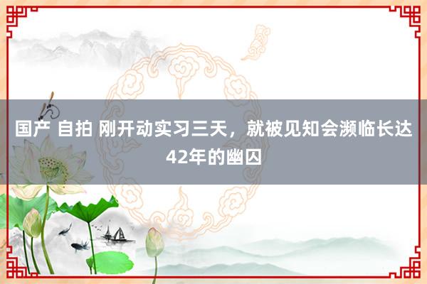 国产 自拍 刚开动实习三天，就被见知会濒临长达42年的幽囚