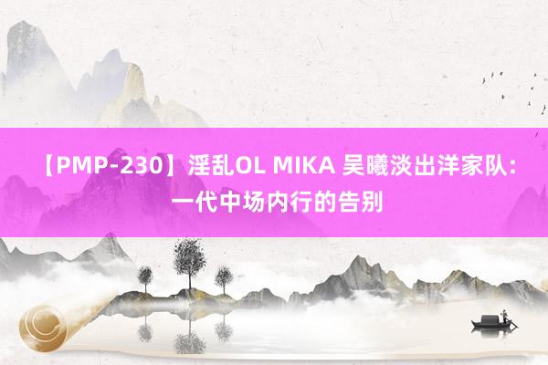 【PMP-230】淫乱OL MIKA 吴曦淡出洋家队: 一代中场内行的告别