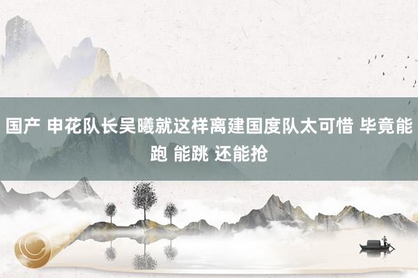 国产 申花队长吴曦就这样离建国度队太可惜 毕竟能跑 能跳 还能抢