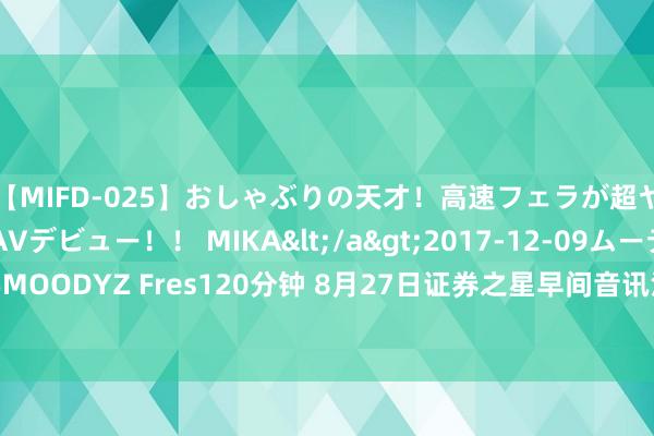 【MIFD-025】おしゃぶりの天才！高速フェラが超ヤバイ即尺黒ギャルAVデビュー！！ MIKA</a>2017-12-09ムーディーズ&$MOODYZ Fres120分钟 8月27日证券之星早间音讯汇总：房屋待业金不会增多个东谈主包袱